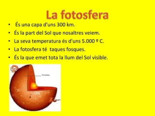 És una capa d'uns 300 km. És la part del Sol que nosaltres veiem.  La seva temperatura és d'uns 5.000 º C. La fotosfera té  taques fosques. És la que emet tota la llum del Sol visible. 