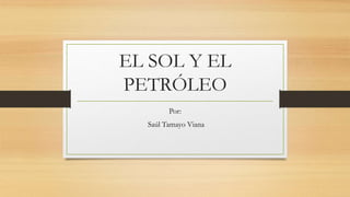 EL SOL Y EL
PETRÓLEO
Por:
Saúl Tamayo Viana
 