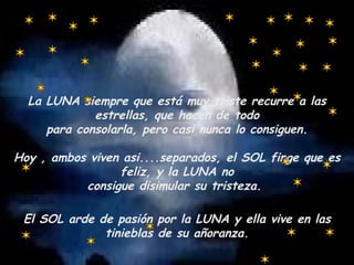 La LUNA siempre que está muy triste recurre a las estrellas, que hacen de todo para consolarla, pero casi nunca lo consiguen. Hoy , ambos viven asi....separados, el SOL finge que es feliz, y la LUNA no consigue disimular su tristeza.  El SOL arde de pasión por la LUNA y ella vive en las tinieblas de su añoranza. 