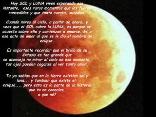 Hoy SOL y LUNA viven esperando ese instante,  esos raros momentos que les fueron concedidos y que tanto cuesta, sucedan. Cuando mires al cielo, a partir de ahora, y veas que el SOL cubre la LUNA, es porque se acuesta sobre ella y comienzan a amarse. Es a ese acto de amor al que se le dio el nombre de eclipse. Es importante recordar que el brillo de su éxtasis es tan grande que se aconseja no mirar al clelo en ese momento, tus ojos pueden cegarse al ver tanto amor. Tu ya sabías que en la tierra existían sol y luna... y tambien que existe el  eclipse.... pero esta es la parte de la historia que tu no conocias, a que nó? 
