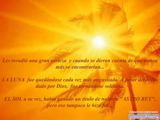 Les invadió una gran tristeza y cuando se dieron cuenta de que nunca 
más se encontrarían... 
LA LUNA fue quedándose cada vez más angustiada. A pesar del brillo 
dado por Dios, fue tornándose solitaria. 
EL SOL a su vez, había ganado un título de nobleza "ASTRO REY", 
pero eso tampoco le hizo feliz. 
 