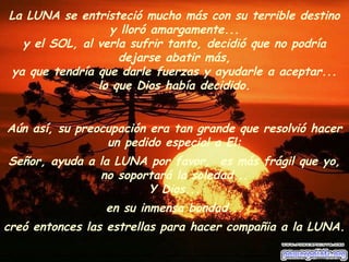 La LUNA se entristeció mucho más con su terrible destino 
y lloró amargamente... 
y el SOL, al verla sufrir tanto, decidió que no podría 
dejarse abatir más, 
ya que tendría que darle fuerzas y ayudarle a aceptar... 
lo que Dios había decidido. 
Aún así, su preocupación era tan grande que resolvió hacer 
un pedido especial a El: 
Señor, ayuda a la LUNA por favor, es más frágil que yo, 
no soportará la soledad... 
Y Dios... 
en su inmensa bondad... 
creó entonces las estrellas para hacer compañia a la LUNA. 
 