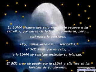 La LUNA siempre que está muy triste recurre a las 
estrellas, que hacen de todo para consolarla, pero... 
casi nunca lo consiguen. 
Hoy, ambos viven asi... separados, 
el SOL finge que es feliz,... 
y la LUNA no consigue disimular su tristeza. 
El SOL arde de pasión por la LUNA y ella vive en las 
tinieblas de su añoranza. 
 