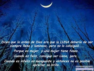 Dicen que la orden de Dios era que la LUNA debería de ser 
siempre llena y luminosa, pero no lo consiguió.... 
Porque es mujer, y una mujer tiene fases. 
Cuando es feliz, consigue ser Llena, pero... 
Cuando es infeliz es menguante y entonces no es posible 
apreciar su brillo. 
 