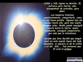 LUNA y SOL siguen su destino. El, 
solitario pero fuerte; ella, 
acompañada de estrellas, pero 
débil. 
Los hombres intentan, 
constantemente, conquistarla, como 
si eso fuese posible. Algunos han ido 
incluso hasta ella, pero han vuelto 
siempre solos. Nadie jamás consiguió 
traerla hasta la tierra, nadie, 
realmente, consiguió conquistarla, 
por más que lo intentaron. 
Sucede que Dios decidió que ningún 
amor en este mundo fuese del todo 
imposible, ni siquiera el de la LUNA 
y el del SOL... Fué entonces que 
El creó el eclipse. 
 