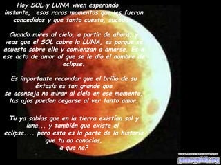 Hoy SOL y LUNA viven esperando ese 
instante, esos raros momentos que les fueron 
concedidos y que tanto cuesta, sucedan. 
Cuando mires al cielo, a partir de ahora, y 
veas que el SOL cubre la LUNA, es porque se 
acuesta sobre ella y comienzan a amarse. Es a 
ese acto de amor al que se le dio el nombre de 
eclipse. 
Es importante recordar que el brillo de su 
éxtasis es tan grande que 
se aconseja no mirar al clelo en ese momento, 
tus ojos pueden cegarse al ver tanto amor. 
Tu ya sabías que en la tierra existían sol y 
luna... y también que existe el 
eclipse.... pero esta es la parte de la historia 
que tu no conocias, 
a que no? 
 
