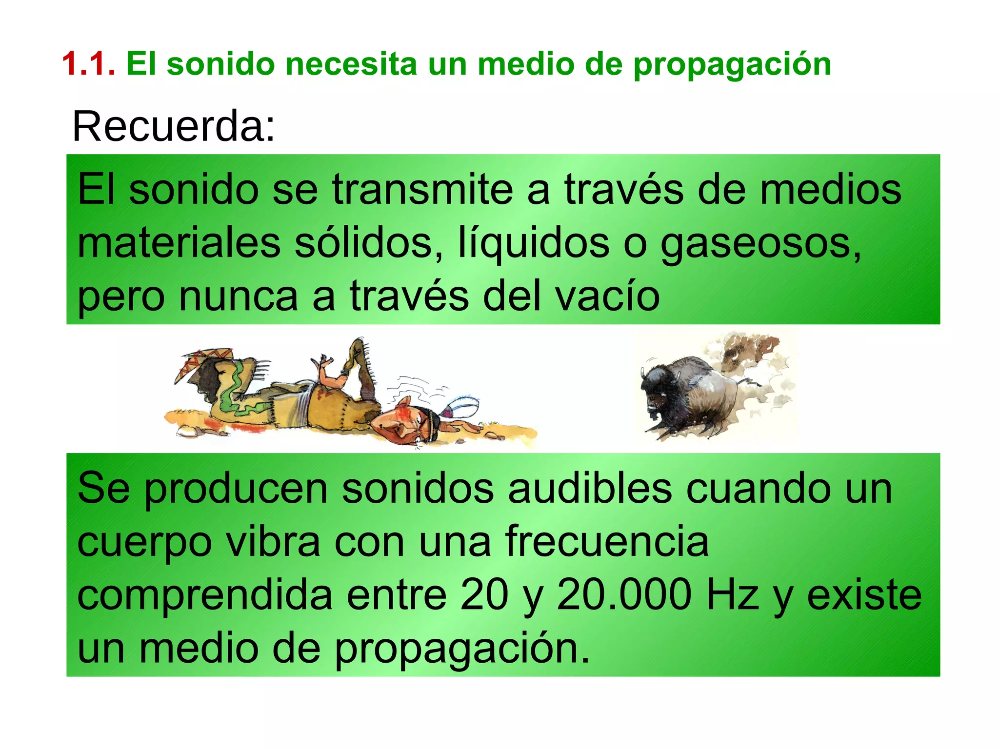 1.1.   El sonido necesita un medio de propagación Se producen sonidos audibles cuando un cuerpo vibra con una frecuencia comprendida entre 20 y 20.000 Hz y existe un medio de propagación. El sonido se transmite a través de medios materiales sólidos, líquidos o gaseosos, pero nunca a través del vacío Recuerda: 