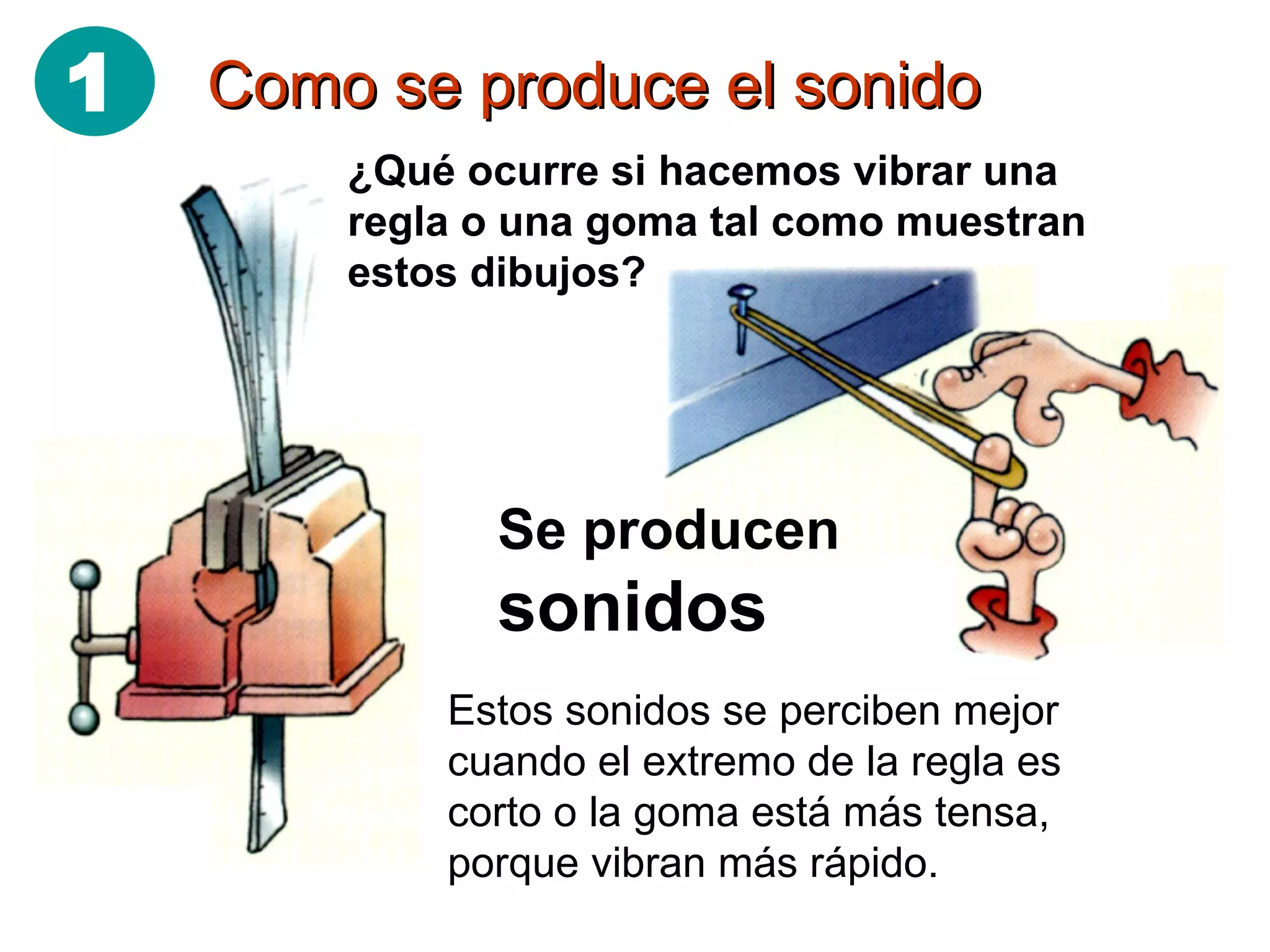 Como se produce el sonido ¿Qué ocurre si hacemos vibrar una regla o una goma tal como muestran estos dibujos? Se producen  sonidos Estos sonidos se perciben mejor cuando el extremo de la regla es corto o la goma está más tensa, porque vibran más rápido. 1 