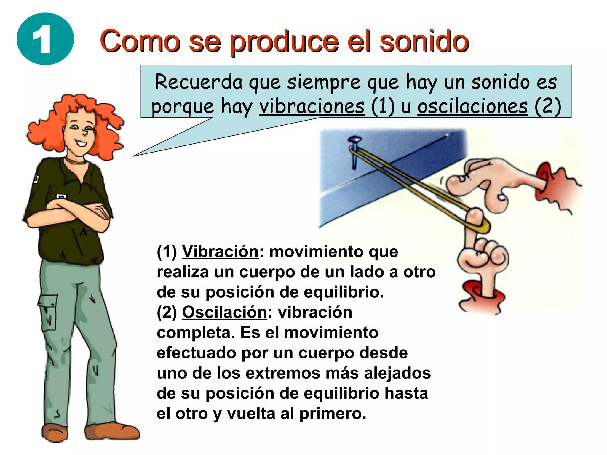 Como se produce el sonido Recuerda que siempre que hay un sonido es porque hay  vibraciones  (1) u  oscilaciones  (2) (1)  Vibración : movimiento que realiza un cuerpo de un lado a otro de su posición de equilibrio. (2)  Oscilación : vibración completa. Es el movimiento efectuado por un cuerpo desde uno de los extremos más alejados de su posición de equilibrio hasta el otro y vuelta al primero. 1 