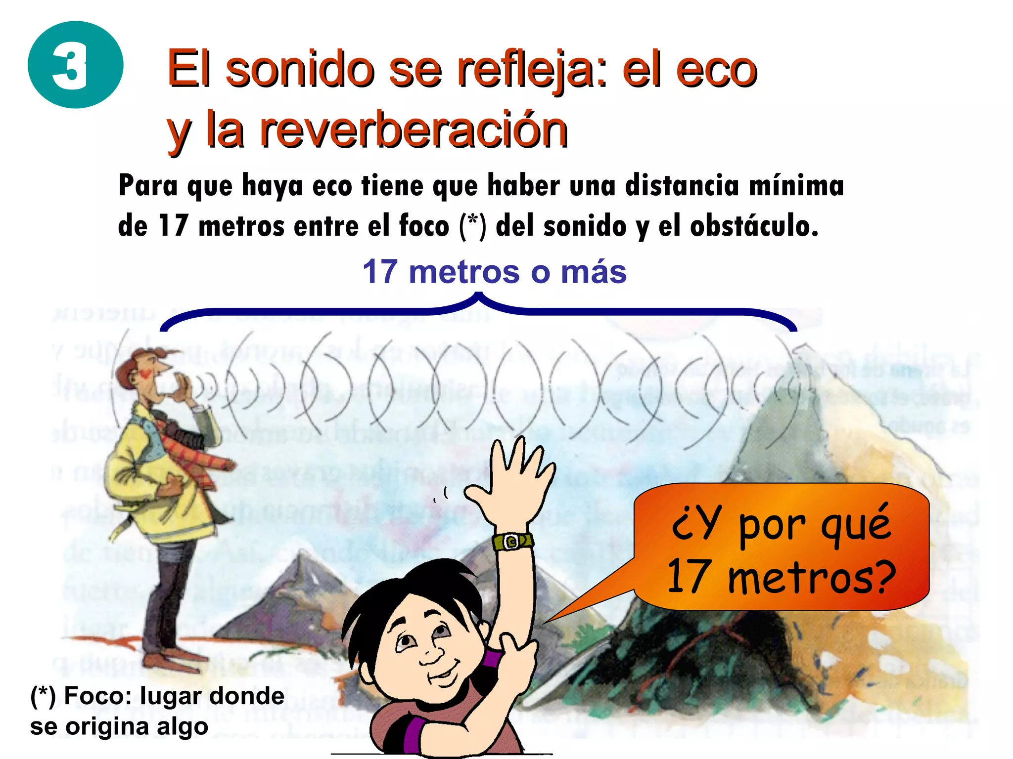 El sonido se refleja: el eco y la reverberación Para que haya eco tiene que haber una distancia mínima de 17 metros entre el foco (*) del sonido y el obstáculo. 17 metros o más ¿Y por qué 17 metros? (*) Foco: lugar donde se origina algo 3 