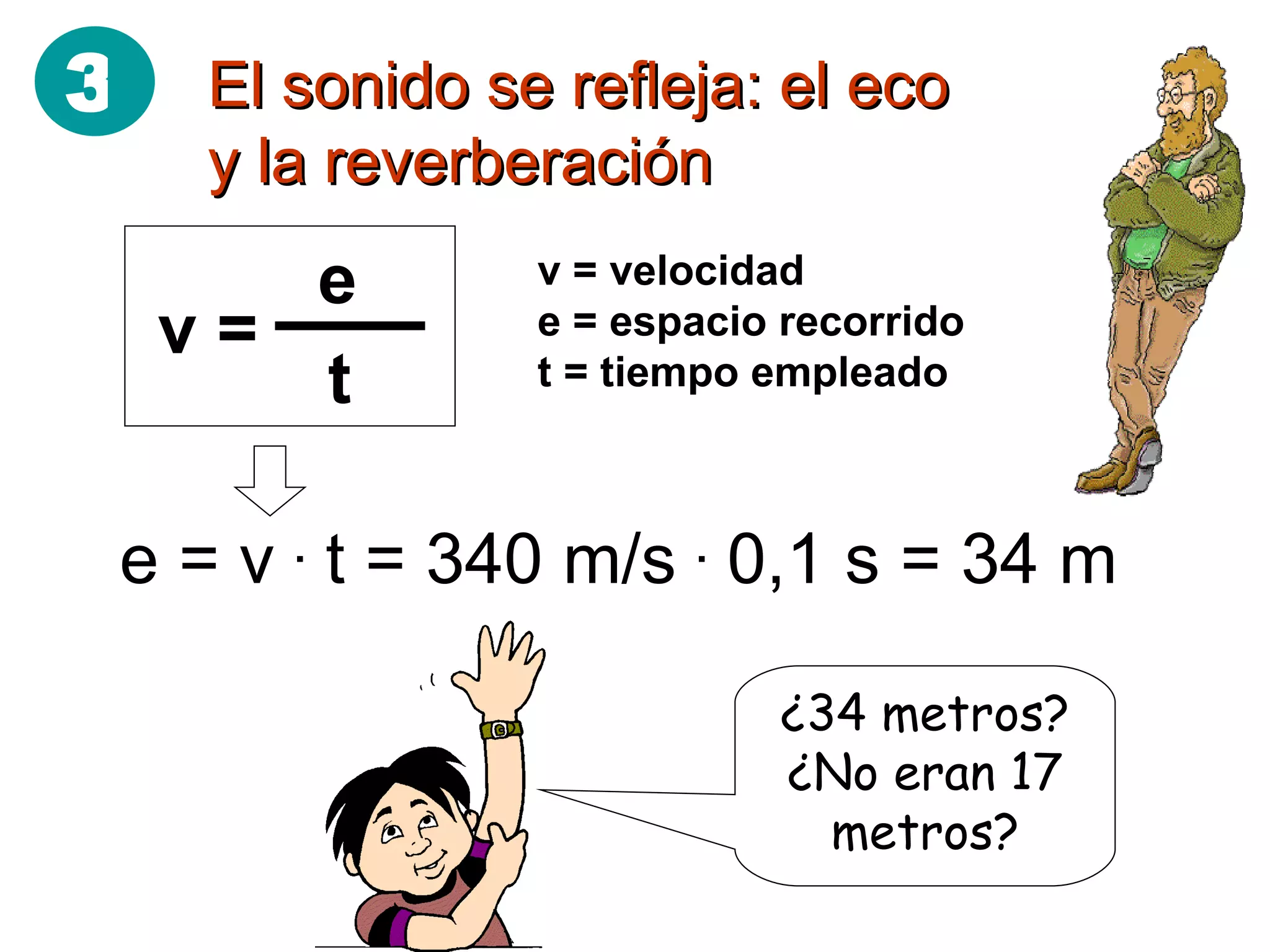 El sonido se refleja: el eco y la reverberación v = velocidad e = espacio recorrido t = tiempo empleado e = v  .  t = 340 m/s  .  0,1 s = 34 m ¿34 metros? ¿No eran 17 metros? 3 v =  e t 