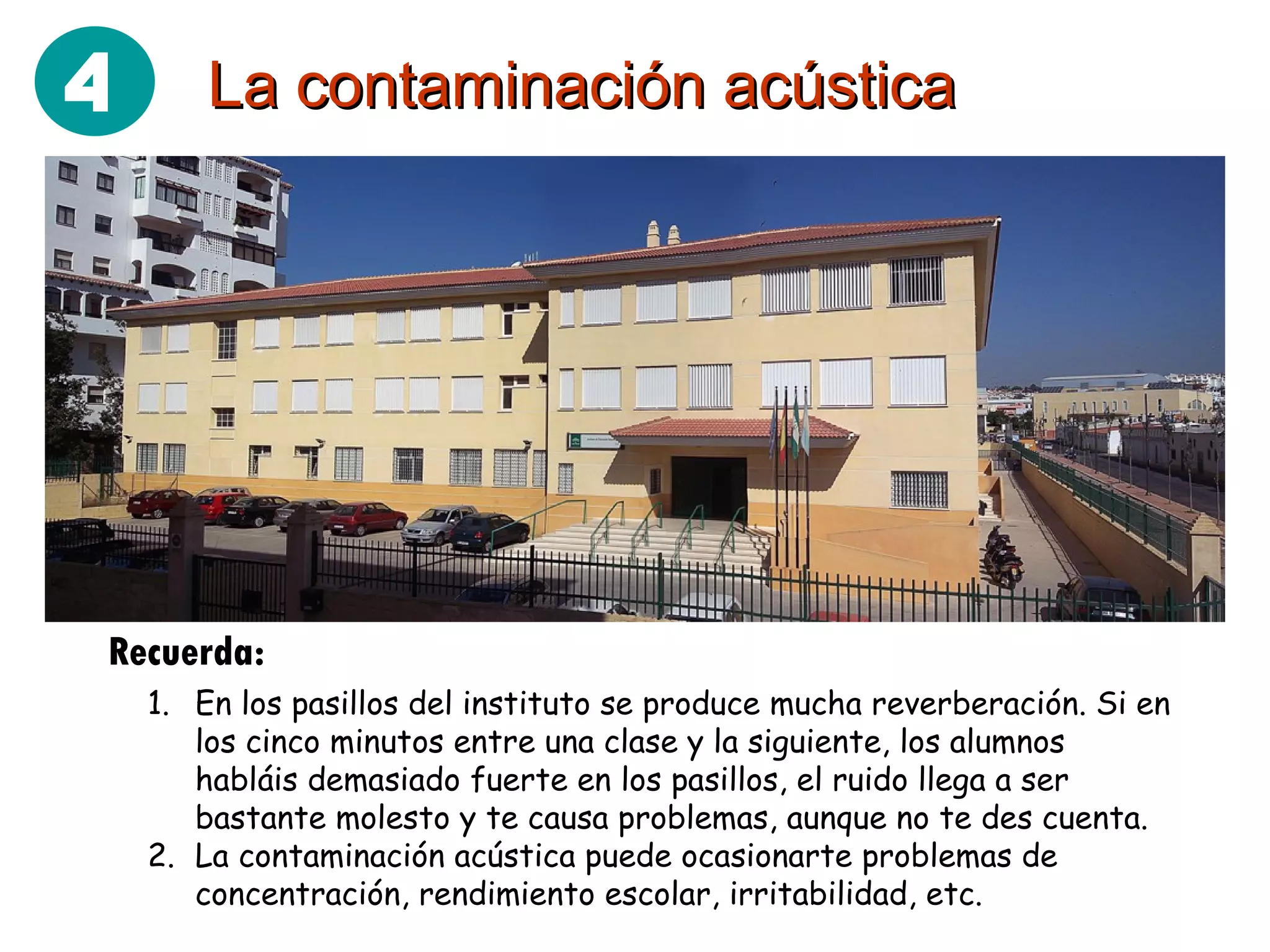 La contaminación acústica Recuerda: En los pasillos del instituto se produce mucha reverberación. Si en los cinco minutos entre una clase y la siguiente, los alumnos habláis demasiado fuerte en los pasillos, el ruido llega a ser bastante molesto y te causa problemas, aunque no te des cuenta. La contaminación acústica puede ocasionarte problemas de concentración, rendimiento escolar, irritabilidad, etc. 4 