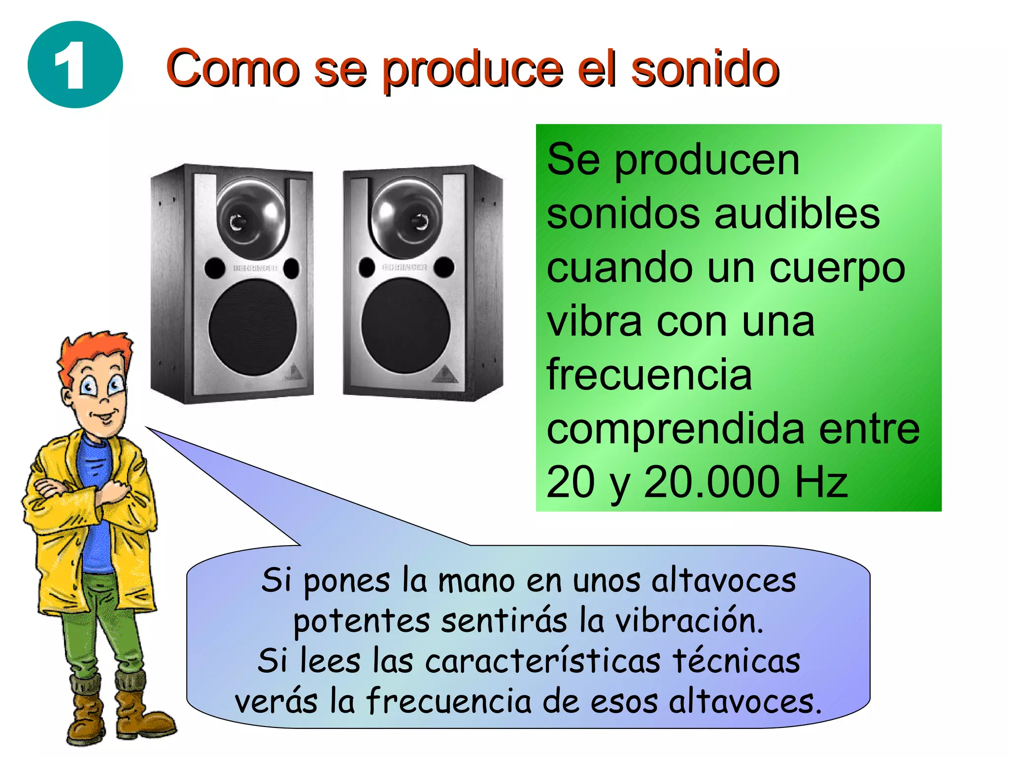 Como se produce el sonido Se producen sonidos audibles cuando un cuerpo vibra con una frecuencia comprendida entre 20 y 20.000 Hz Si pones la mano en unos altavoces potentes sentirás la vibración. Si lees las características técnicas verás la frecuencia de esos altavoces. 1 