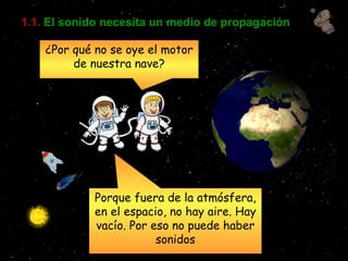1.1.   El sonido necesita un medio de propagación ¿Por qué no se oye el motor de nuestra nave? Porque fuera de la atmósfera, en el espacio, no hay aire. Hay vacío. Por eso no puede haber sonidos 