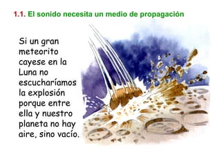 1.1.   El sonido necesita un medio de propagación Si un gran meteorito cayese en la Luna no escucharíamos la explosión porque entre ella y nuestro planeta no hay aire, sino vacío. 