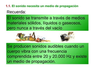 1.1.   El sonido necesita un medio de propagación Se producen sonidos audibles cuando un cuerpo vibra con una frecuencia comprendida entre 20 y 20.000 Hz y existe un medio de propagación. El sonido se transmite a través de medios materiales sólidos, líquidos o gaseosos, pero nunca a través del vacío Recuerda: 