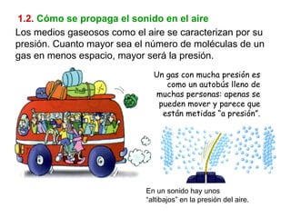 1.2.   Cómo se propaga el sonido en el aire Los medios gaseosos como el aire se caracterizan por su presión. Cuanto mayor sea el número de moléculas de un gas en menos espacio, mayor será la presión. Un gas con mucha presión es como un autobús lleno de muchas personas: apenas se pueden mover y parece que están metidas “a presión”. En un sonido hay unos “altibajos” en la presión del aire. 