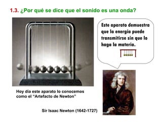 1.3.   ¿Por qué se dice que el sonido es una onda? Este aparato demuestra que la energía puede transmitirse sin que lo haga la materia. Sir Isaac Newton (1642-1727) Hoy día este aparato lo conocemos como el “Artefacto de Newton” 
