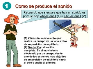 Como se produce el sonido Recuerda que siempre que hay un sonido es porque hay  vibraciones  (1) u  oscilaciones  (2) (1)  Vibración : movimiento que realiza un cuerpo de un lado a otro de su posición de equilibrio. (2)  Oscilación : vibración completa. Es el movimiento efectuado por un cuerpo desde uno de los extremos más alejados de su posición de equilibrio hasta el otro y vuelta al primero. 1 