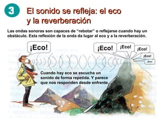 El sonido se refleja: el eco y la reverberación Las ondas sonoras son capaces de “rebotar” o reflejarse cuando hay un obstáculo. Esta reflexión de la onda da lugar al eco y a la reverberación. Cuando hay eco se escucha un sonido de forma repetida. Y parece que nos responden desde enfrente. ¡Eco! ¡Eco! ¡Eco! ¡Eco! ¡Eco! ¡Eco! 3 