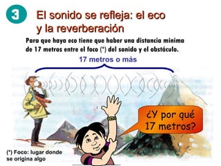El sonido se refleja: el eco y la reverberación Para que haya eco tiene que haber una distancia mínima de 17 metros entre el foco (*) del sonido y el obstáculo. 17 metros o más ¿Y por qué 17 metros? (*) Foco: lugar donde se origina algo 3 