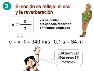 El sonido se refleja: el eco y la reverberación v = velocidad e = espacio recorrido t = tiempo empleado e = v  .  t = 340 m/s  .  0,1 s = 34 m ¿34 metros? ¿No eran 17 metros? 3 v =  e t 