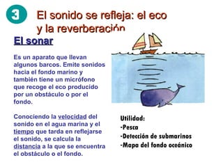 El sonido se refleja: el eco y la reverberación El sonar Es un aparato que llevan algunos barcos. Emite sonidos hacia el fondo marino y también tiene un micrófono que recoge el eco producido por un obstáculo o por el fondo. Conociendo la  velocidad  del sonido en el agua marina y el  tiempo  que tarda en reflejarse el sonido, se calcula la  distancia  a la que se encuentra el obstáculo o el fondo. Utilidad: Pesca Detección de submarinos Mapa del fondo oceánico 3 