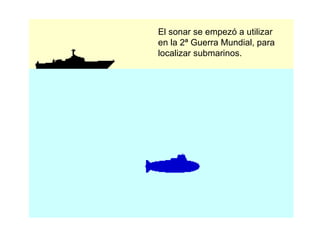 El sonar se empezó a utilizar en la 2ª Guerra Mundial, para localizar submarinos. 