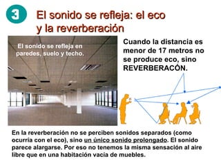 El sonido se refleja: el eco y la reverberación Cuando la distancia es menor de 17 metros no se produce eco, sino REVERBERACÓN. En la reverberación no se perciben sonidos separados (como ocurría con el eco), sino  un único sonido prolongado . El sonido parece alargarse. Por eso no tenemos la misma sensación al aire libre que en una habitación vacía de muebles. El sonido se refleja en paredes, suelo y techo. 3 