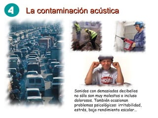 La contaminación acústica Sonidos con demasiados decibelios no sólo son muy molestos o incluso dolorosos. También ocasionan problemas psicológicos: irritabilidad, estrés, bajo rendimiento escolar… 4 
