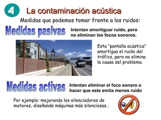 La contaminación acústica Medidas que podemos tomar frente a los ruidos: Medidas activas Intentan amortiguar ruido, pero no eliminan los focos sonoros. Esta “pantalla acústica” amortigua el ruido del tráfico, pero no elimina la causa del problema. Por ejemplo: mejorando los silenciadores de motores, diseñando máquinas más silenciosas… Medidas pasivas Intentan eliminar el foco sonoro o hacer que este emita menos ruido 4 