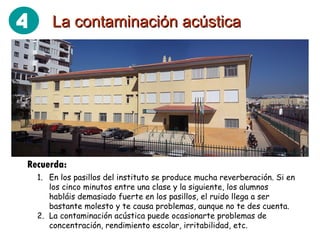 La contaminación acústica Recuerda: En los pasillos del instituto se produce mucha reverberación. Si en los cinco minutos entre una clase y la siguiente, los alumnos habláis demasiado fuerte en los pasillos, el ruido llega a ser bastante molesto y te causa problemas, aunque no te des cuenta. La contaminación acústica puede ocasionarte problemas de concentración, rendimiento escolar, irritabilidad, etc. 4 