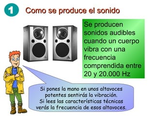 Como se produce el sonido Se producen sonidos audibles cuando un cuerpo vibra con una frecuencia comprendida entre 20 y 20.000 Hz Si pones la mano en unos altavoces potentes sentirás la vibración. Si lees las características técnicas verás la frecuencia de esos altavoces. 1 