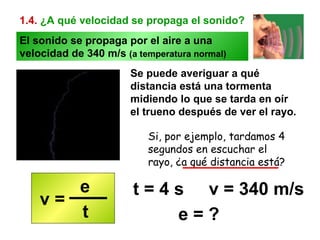 1.4.   ¿A qué velocidad se propaga el sonido? Se puede averiguar a qué distancia está una tormenta midiendo lo que se tarda en oír el trueno después de ver el rayo. Si, por ejemplo, tardamos 4 segundos en escuchar el rayo, ¿a qué distancia está? e = ? t = 4 s  v = 340 m/s El sonido se propaga por el aire a una velocidad de 340 m/s  (a temperatura normal) v =  e t 