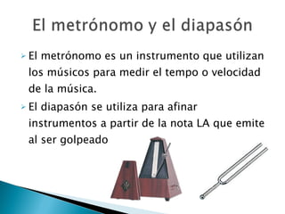 El metrónomo es un instrumento que utilizan los músicos para medir el tempo o velocidad de la música. El diapasón se utiliza para afinar instrumentos a partir de la nota LA que emite al ser golpeado. 
