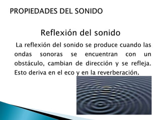 Reflexión del sonido La reflexión del sonido se produce cuando las ondas sonoras se encuentran con un obstáculo, cambian de dirección y se refleja. Esto deriva en el eco y en la reverberación . 