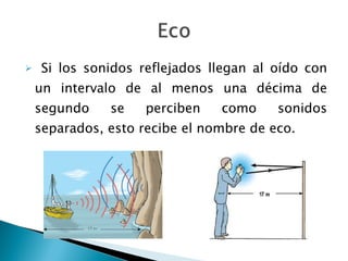 Si los sonidos reflejados llegan al oído con un intervalo de al menos una décima de segundo se perciben como sonidos separados, esto recibe el nombre de eco.  