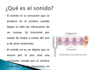 El sonido es la sensación que se produce en el cerebro cuando llegan al oído las vibraciones de un cuerpo. Se transmite por medio de ondas a través del aire o de otros materiales. El sonido no es un objeto que se mueve por el aire sino una sensación creada por el cerebro al percibir ligeras vibraciones en el aire que llegan al tímpano. 