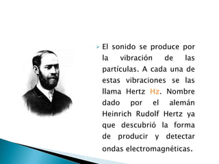 El sonido se produce por la vibración de las partículas. A cada una de estas vibraciones se las llama Hertz  Hz . Nombre dado por el alemán Heinrich Rudolf Hertz ya que descubrió la forma de producir y detectar ondas electromagnéticas . 