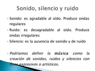 Sonido: es agradable al oído. Produce ondas regulares Ruido: es desagradable al oído. Produce ondas irregulares Silencio: es la ausencia de sonido y de ruido Podríamos definir la  música  como la creación de sonidos, ruidos y silencios con fines expresivos o artísticos. 