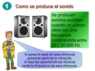 Como se produce el sonido Se producen sonidos audibles cuando un cuerpo vibra con una frecuencia comprendida entre 20 y 20.000 Hz Si pones la mano en unos altavoces potentes sentirás la vibración. Si lees las características técnicas verás la frecuencia de esos altavoces. 1 
