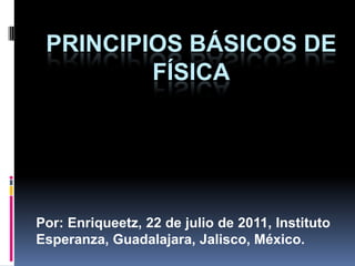 PRINCIPIOS BÁSICOS DE FÍSICA Por: Enriqueetz, 22 de julio de 2011, Instituto Esperanza, Guadalajara, Jalisco, México. 