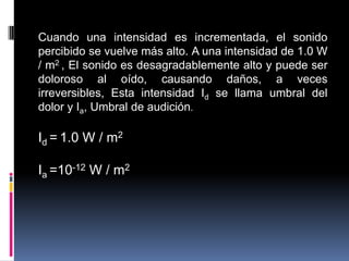 Cuando una intensidad es incrementada, el sonido percibido se vuelve más alto. A una intensidad de 1.0 W / m2 , El sonido es desagradablemente alto y puede ser doloroso al oído, causando daños, a veces irreversibles, Esta intensidad Id se llama umbral del dolor y Ia, Umbral de audición.Id =1.0 W / m2Ia =10-12 W / m2