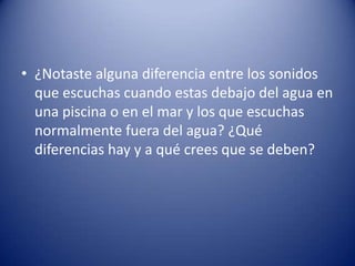 • ¿Notaste alguna diferencia entre los sonidos
  que escuchas cuando estas debajo del agua en
  una piscina o en el mar y los que escuchas
  normalmente fuera del agua? ¿Qué
  diferencias hay y a qué crees que se deben?
 
