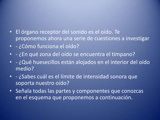 • El órgano receptor del sonido es el oído. Te
  proponemos ahora una serie de cuestiones a investigar
• - ¿Cómo funciona el oído?
• - ¿En qué zona del oído se encuentra el tímpano?
• - ¿Qué huesecillos están alojados en el interior del oído
  medio?
• - ¿Sabes cuál es el límite de intensidad sonora que
  soporta nuestro oído?
• Señala todas las partes y componentes que conozcas
  en el esquema que proponemos a continuación.
 