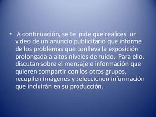• A continuación, se te pide que realices un
  video de un anuncio publicitario que informe
  de los problemas que conlleva la exposición
  prolongada a altos niveles de ruido. Para ello,
  discutan sobre el mensaje e información que
  quieren compartir con los otros grupos,
  recopilen imágenes y seleccionen información
  que incluirán en su producción.
 