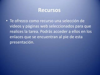 Recursos
• Te ofrezco como recurso una selección de
  videos y páginas web seleccionados para que
  realices la tarea. Podrás acceder a ellos en los
  enlaces que se encuentran al pie de esta
  presentación.
 