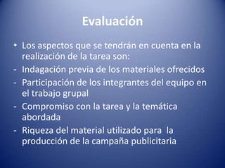 Evaluación
• Los aspectos que se tendrán en cuenta en la
  realización de la tarea son:
- Indagación previa de los materiales ofrecidos
- Participación de los integrantes del equipo en
  el trabajo grupal
- Compromiso con la tarea y la temática
  abordada
- Riqueza del material utilizado para la
  producción de la campaña publicitaria
 