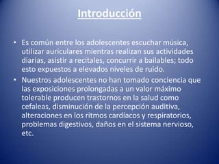 Introducción

• Es común entre los adolescentes escuchar música,
  utilizar auriculares mientras realizan sus actividades
  diarias, asistir a recitales, concurrir a bailables; todo
  esto expuestos a elevados niveles de ruido.
• Nuestros adolescentes no han tomado conciencia que
  las exposiciones prolongadas a un valor máximo
  tolerable producen trastornos en la salud como
  cefaleas, disminución de la percepción auditiva,
  alteraciones en los ritmos cardíacos y respiratorios,
  problemas digestivos, daños en el sistema nervioso,
  etc.
 
