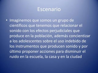 Escenario
• Imaginemos que somos un grupo de
  científicos que tenemos que relacionar el
  sonido con los efectos perjudiciales que
  produce en la población, además concientizar
  a los adolescentes sobre el uso indebido de
  los instrumentos que producen sonido y por
  último proponer acciones para disminuir el
  ruido en la escuela, la casa y en la ciudad
 